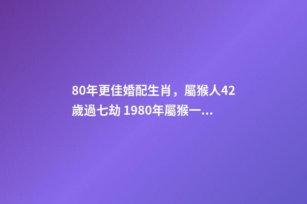 80年更佳婚配生肖，屬猴人42歲過七劫 1980年屬猴一生有二婚之命，80年出生的女猴有幾次婚姻-第1張-觀點-玄機派